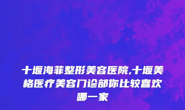 十堰海菲整形美容医院,十堰美格医疗美容门诊部你比较喜欢哪一家