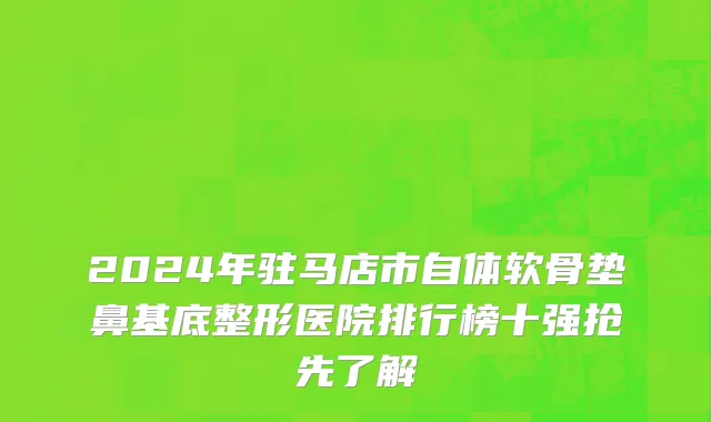 2024年驻马店市自体软骨垫鼻基底整形医院排行榜十强抢先了解