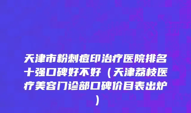 天津市粉刺痘印治疗医院排名十强口碑好不好（天津荔枝医疗美容门诊部口碑价目表出炉）