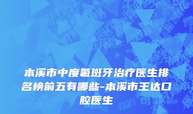 本溪市中度氟斑牙治疗医生排名榜前五有哪些-本溪市王达口腔医生