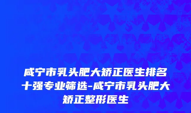 咸宁市乳头肥大矫正医生排名十强专业筛选-咸宁市乳头肥大矫正整形医生