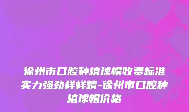 徐州市口腔种植球帽收费标准实力强劲样样精-徐州市口腔种植球帽价格