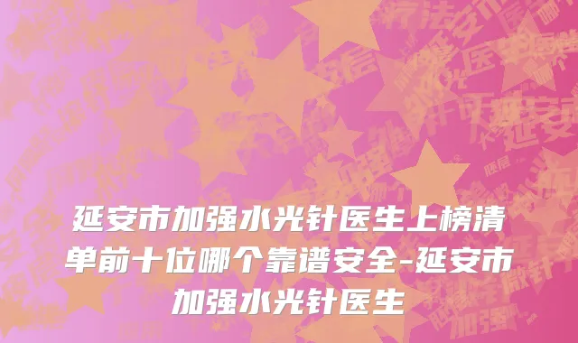 延安市加强水光针医生上榜清单前十位哪个靠谱安全-延安市加强水光针医生