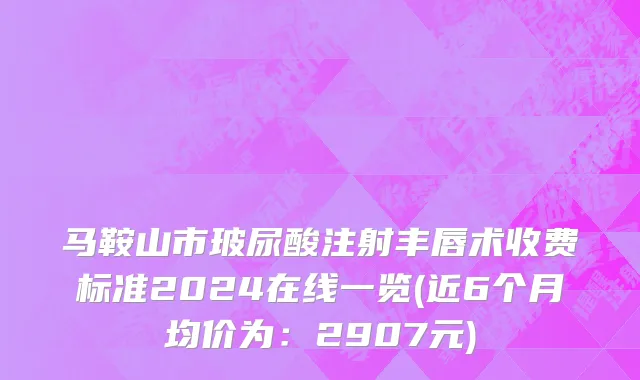 马鞍山市玻尿酸注射丰唇术收费标准2024在线一览(近6个月均价为：2907元)