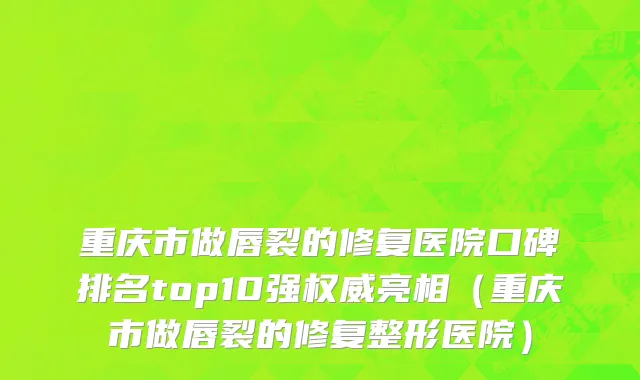 重庆市做唇裂的修复医院口碑排名top10强权威亮相（重庆市做唇裂的修复整形医院）
