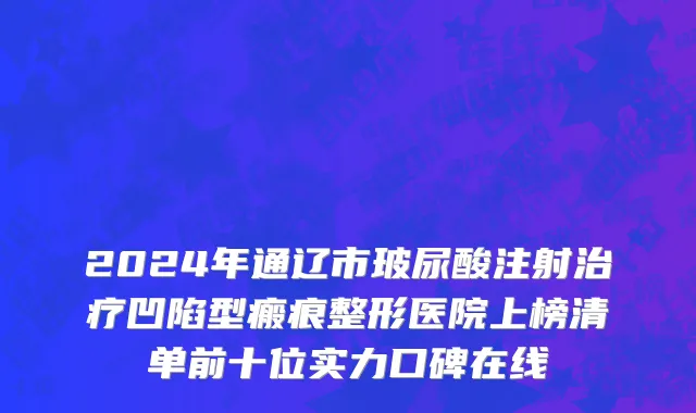 2024年通辽市玻尿酸注射治疗凹陷型瘢痕整形医院上榜清单前十位实力口碑在线