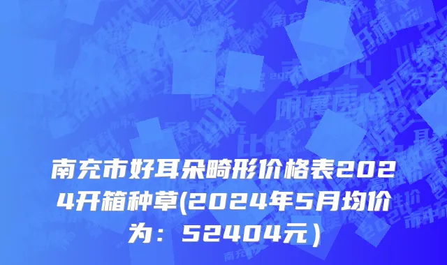 南充市好耳朵畸形价格表2024开箱种草(2024年5月均价为：52404元）