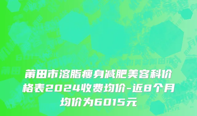 莆田市溶脂瘦身减肥美容科价格表2024收费均价-近8个月均价为6015元