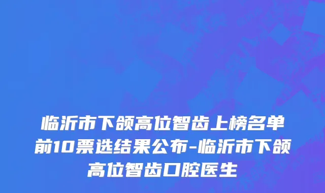 临沂市下颌高位智齿上榜名单前10票选结果公布-临沂市下颌高位智齿口腔医生