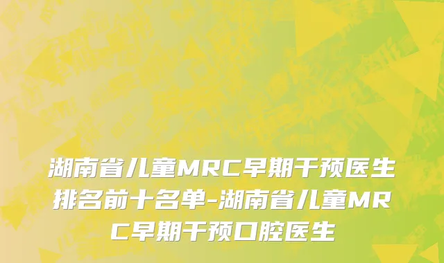 湖南省儿童MRC早期干预医生排名前十名单-湖南省儿童MRC早期干预口腔医生