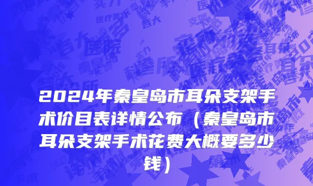 2024年秦皇岛市耳朵支架手术价目表详情公布（秦皇岛市耳朵支架手术花费大概要多少钱）