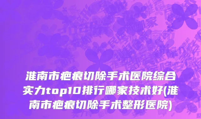 淮南市疤痕切除手术医院综合实力top10排行哪家技术好(淮南市疤痕切除手术整形医院)