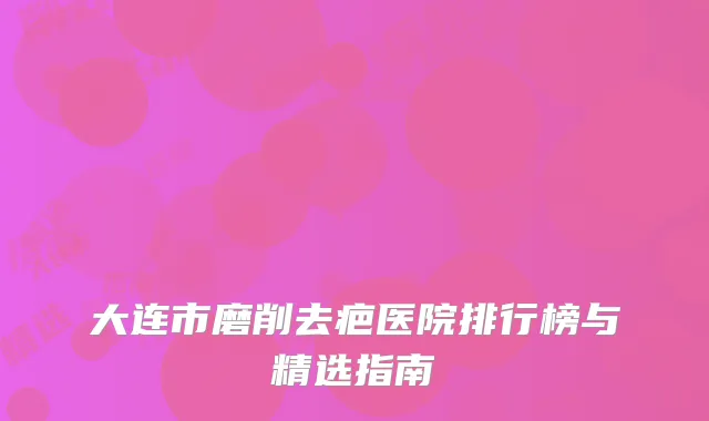 大连市磨削去疤医院排行榜与精选指南