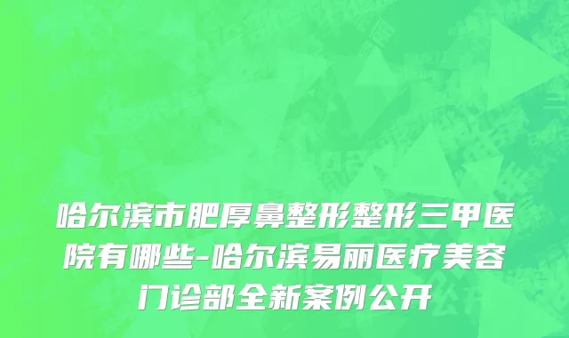 哈尔滨市肥厚鼻整形整形三甲医院有哪些-哈尔滨易丽医疗美容门诊部全新案例公开