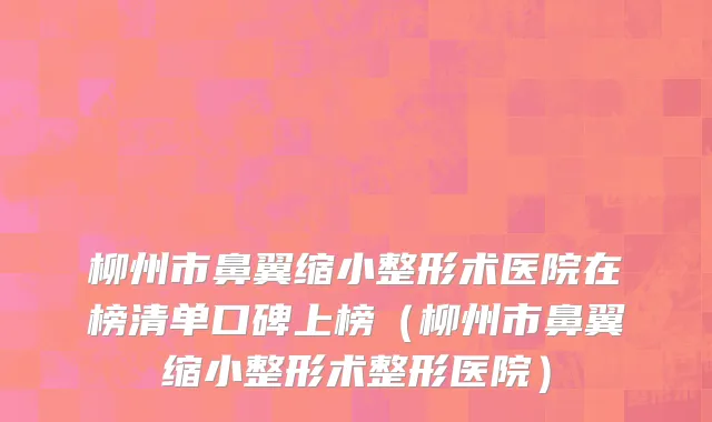 柳州市鼻翼缩小整形术医院在榜清单口碑上榜（柳州市鼻翼缩小整形术整形医院）