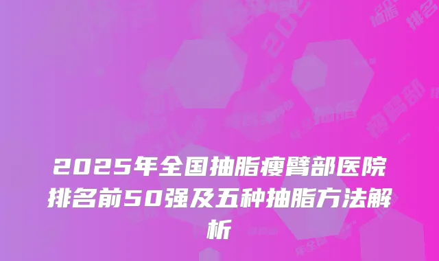 2025年全国抽脂瘦臂部医院排名前50强及五种抽脂方法解析