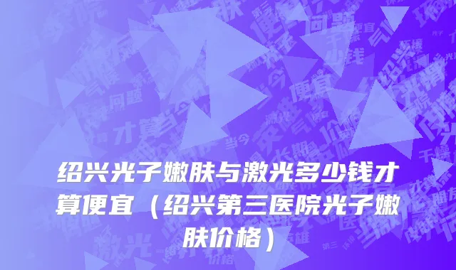 绍兴光子嫩肤与激光多少钱才算便宜（绍兴第三医院光子嫩肤价格）
