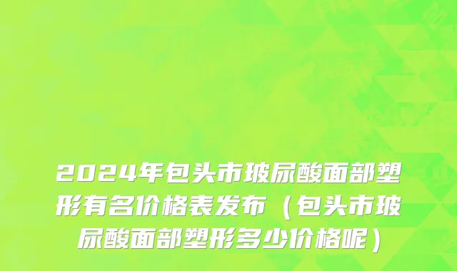2024年包头市玻尿酸面部塑形有名价格表发布（包头市玻尿酸面部塑形多少价格呢）