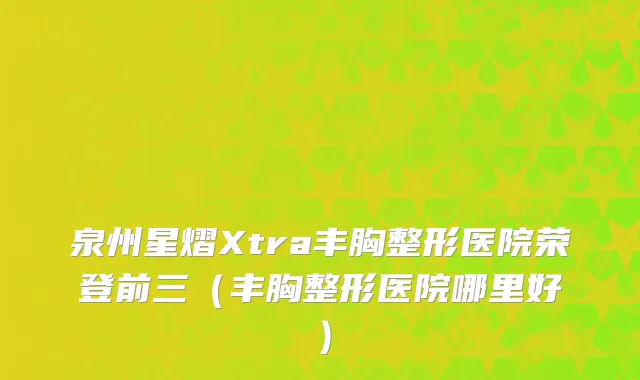 泉州星熠Xtra丰胸整形医院荣登前三（丰胸整形医院哪里好）