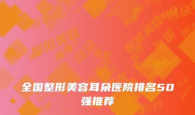全国整形美容耳朵医院排名50强推荐
