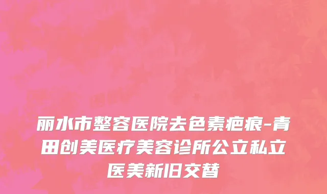 丽水市整容医院去色素疤痕-青田创美医疗美容诊所公立私立医美新旧交替