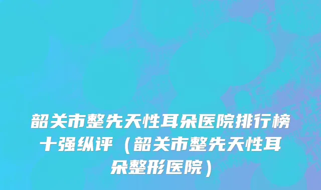 韶关市整先天性耳朵医院排行榜十强纵评（韶关市整先天性耳朵整形医院）