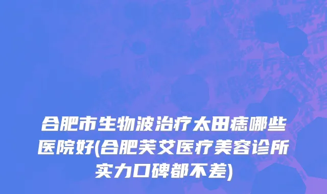 合肥市生物波治疗太田痣哪些医院好(合肥芙艾医疗美容诊所实力口碑都不差)