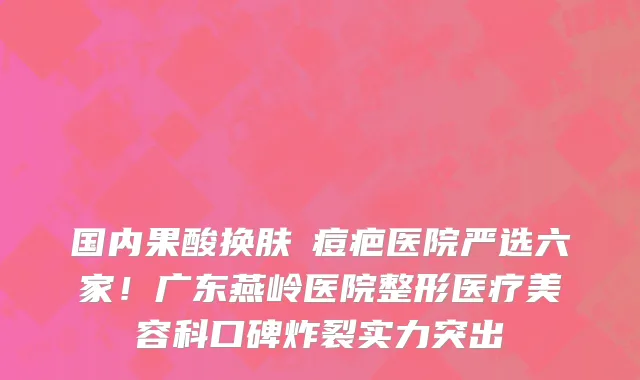 国内果酸换肤袪痘疤医院严选六家!广东燕岭医院整形医疗美容科口碑炸裂实力突出