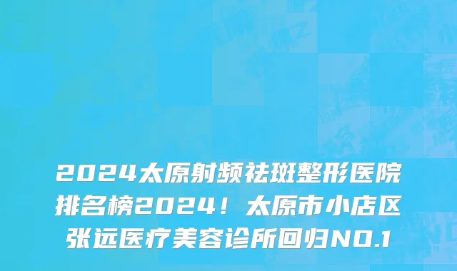 2024太原射频祛斑整形医院排名榜2024！太原市小店区张远医疗美容诊所回归NO.1