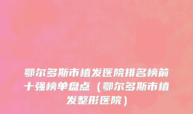 鄂尔多斯市植发医院排名榜前十强榜单盘点（鄂尔多斯市植发整形医院）