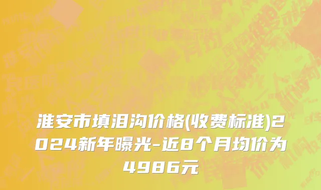 淮安市填泪沟价格(收费标准)2024新年曝光-近8个月均价为4986元