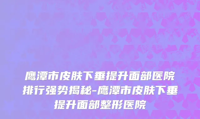 鹰潭市皮肤下垂提升面部医院排行强势揭秘-鹰潭市皮肤下垂提升面部整形医院