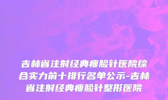 吉林省注射经典瘦脸针医院综合实力前十排行名单公示-吉林省注射经典瘦脸针整形医院