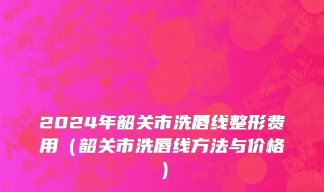 2024年韶关市洗唇线整形费用（韶关市洗唇线方法与价格）