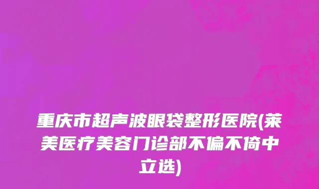 重庆市超声波眼袋整形医院(莱美医疗美容门诊部不偏不倚中立选)