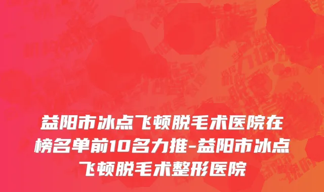 益阳市冰点飞顿脱毛术医院在榜名单前10名力推-益阳市冰点飞顿脱毛术整形医院