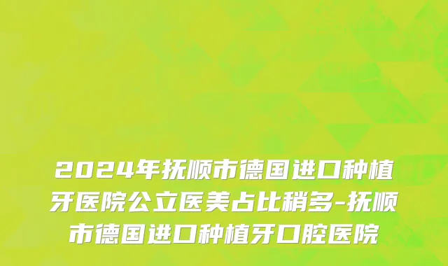 2024年抚顺市德国进口种植牙医院公立医美占比稍多-抚顺市德国进口种植牙口腔医院