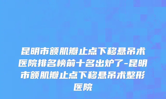 昆明市额肌瓣止点下移悬吊术医院排名榜前十名出炉了-昆明市额肌瓣止点下移悬吊术整形医院