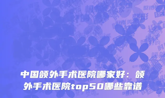 中国颌外手术医院哪家好：颌外手术医院top50哪些靠谱