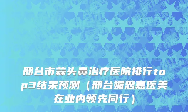 邢台市蒜头鼻治疗医院排行top3结果预测（邢台媚思嘉医美在业内领先同行）