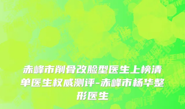 赤峰市削骨改脸型医生上榜清单医生权威测评-赤峰市杨华整形医生