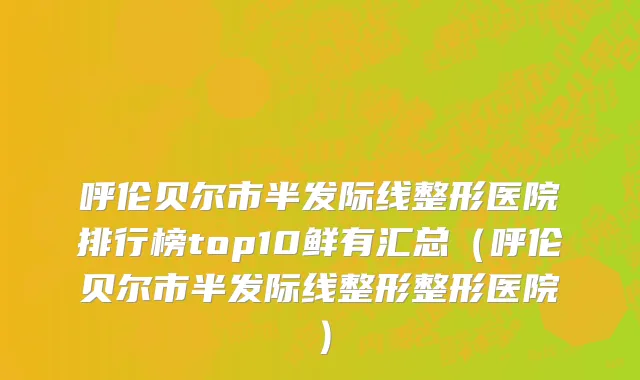 呼伦贝尔市半发际线整形医院排行榜top10鲜有汇总（呼伦贝尔市半发际线整形整形医院）