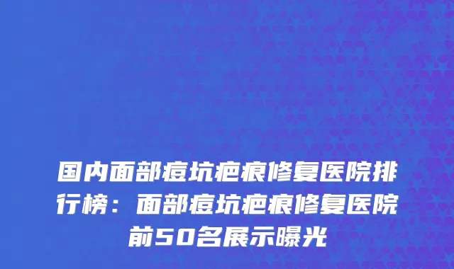 国内面部痘坑疤痕修复医院排行榜：面部痘坑疤痕修复医院前50名展示曝光
