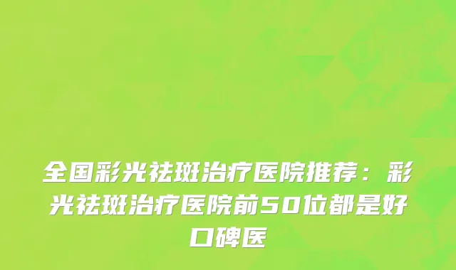 全国彩光祛斑治疗医院推荐：彩光祛斑治疗医院前50位都是好口碑医