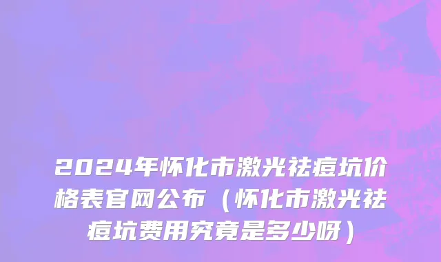 2024年怀化市激光祛痘坑价格表官网公布（怀化市激光祛痘坑费用究竟是多少呀）