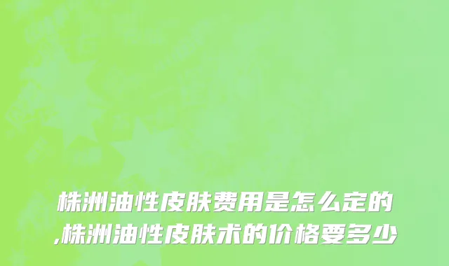 株洲油性皮肤费用是怎么定的,株洲油性皮肤术的价格要多少