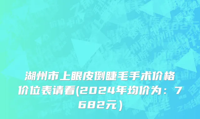 湖州市上眼皮倒睫毛手术价格价位表请看(2024年均价为：7682元）