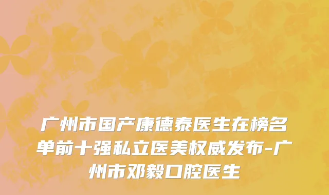 广州市国产康德泰医生在榜名单前十强私立医美权威发布-广州市邓毅口腔医生