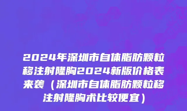 2024年深圳市自体脂肪颗粒移注射隆胸2024新版价格表来袭（深圳市自体脂肪颗粒移注射隆胸术比较便宜）