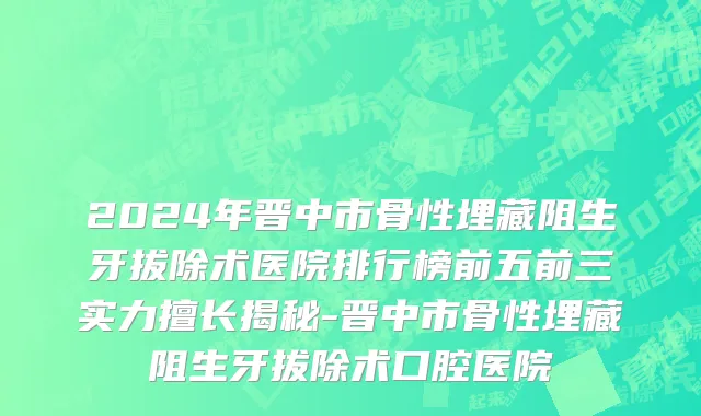 2024年晋中市骨性埋藏阻生牙拔除术医院排行榜前五前三实力擅长揭秘-晋中市骨性埋藏阻生牙拔除术口腔医院